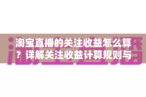 淘宝直播的关注收益怎么算？详解关注收益计算规则与涨粉变现全攻略