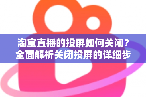 淘宝直播的投屏如何关闭？全面解析关闭投屏的详细步骤与常见问题