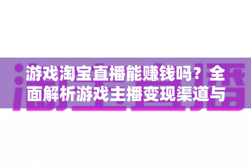 游戏淘宝直播能赚钱吗？全面解析游戏主播变现渠道与收益真相