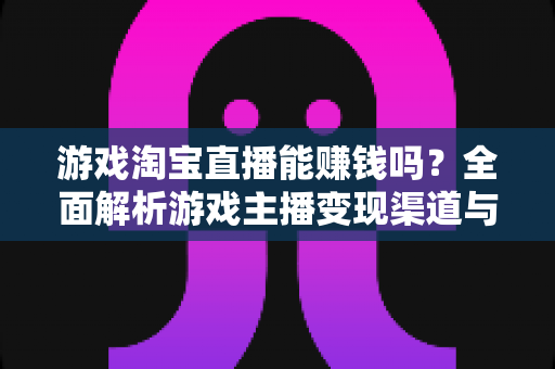 游戏淘宝直播能赚钱吗？全面解析游戏主播变现渠道与收益真相