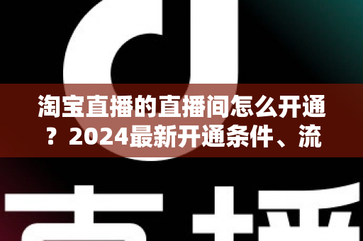 淘宝直播的直播间怎么开通？2024最新开通条件、流程与技巧全攻略