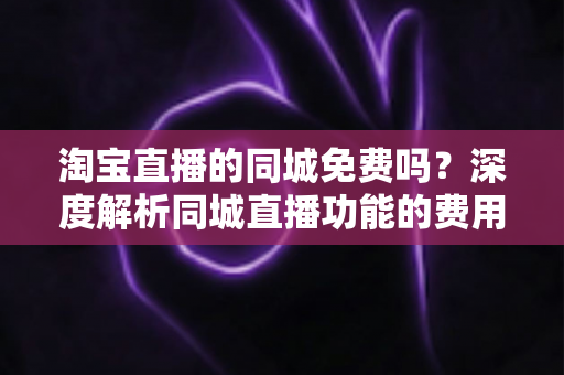 淘宝直播的同城免费吗？深度解析同城直播功能的费用真相与实用指南