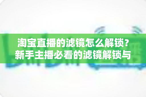 淘宝直播的滤镜怎么解锁?新手主播必看的滤镜解锁与使用全攻略 淘宝直播的滤镜怎么解锁?新手主播必看的滤镜解锁与使用全攻略