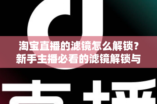 淘宝直播的滤镜怎么解锁？新手主播必看的滤镜解锁与使用全攻略