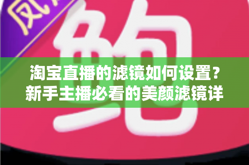 淘宝直播的滤镜如何设置？新手主播必看的美颜滤镜详细设置教程与实用技巧全解析