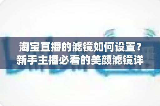 淘宝直播的滤镜如何设置？新手主播必看的美颜滤镜详细设置教程与实用技巧全解析