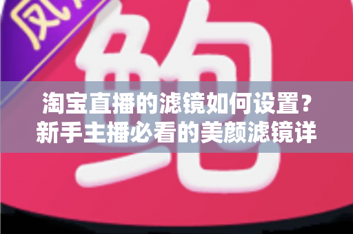 淘宝直播的滤镜如何设置？新手主播必看的美颜滤镜详细设置教程与实用技巧全解析