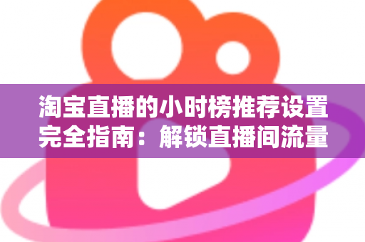 淘宝直播的小时榜推荐设置完全指南：解锁直播间流量增长的核心密码