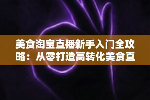 美食淘宝直播新手入门全攻略:从零打造高转化美食直播间的实用指南 美食淘宝直播新手入门全攻略:从零打造高转化美食直播间的实用指南