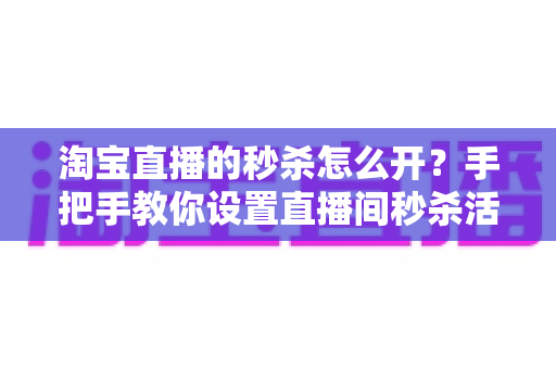 淘宝直播的秒杀怎么开？手把手教你设置直播间秒杀活动，快速引爆人气与销量