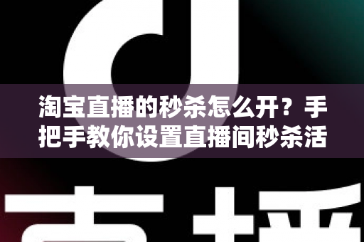 淘宝直播的秒杀怎么开？手把手教你设置直播间秒杀活动，快速引爆人气与销量