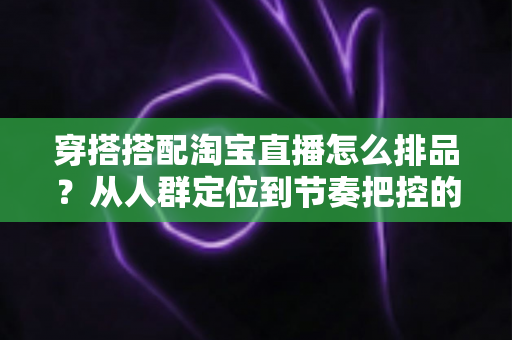 穿搭搭配淘宝直播怎么排品？从人群定位到节奏把控的完整实战指南