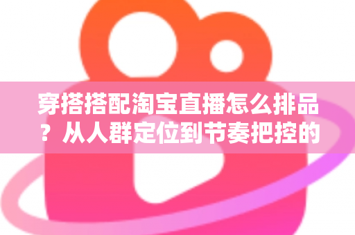 穿搭搭配淘宝直播怎么排品？从人群定位到节奏把控的完整实战指南