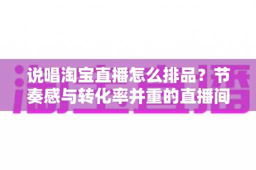 说唱淘宝直播怎么排品？节奏感与转化率并重的直播间排品实战攻略