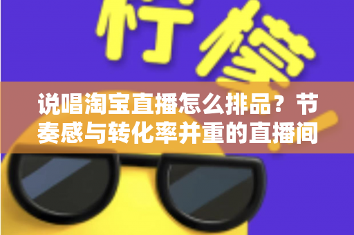 说唱淘宝直播怎么排品？节奏感与转化率并重的直播间排品实战攻略