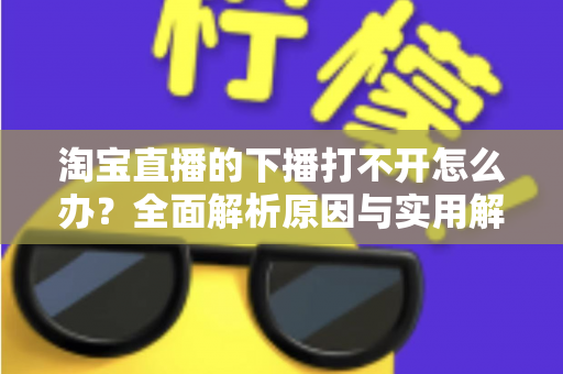 淘宝直播的下播打不开怎么办?全面解析原因与实用解决方案 淘宝直播的下播打不开怎么办?全面解析原因与实用解决方案