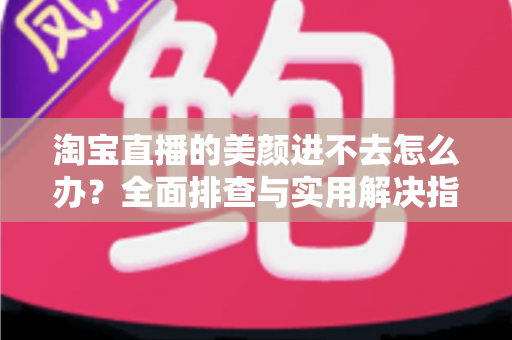 淘宝直播的美颜进不去怎么办？全面排查与实用解决指南，助主播快速恢复美颜开播