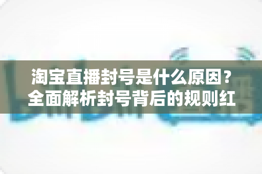 淘宝直播封号是什么原因?全面解析封号背后的规则红线与避坑指南 淘宝直播封号是什么原因?全面解析封号背后的规则红线与避坑指南