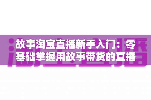 故事淘宝直播新手入门：零基础掌握用故事带货的直播秘籍与实战全攻略