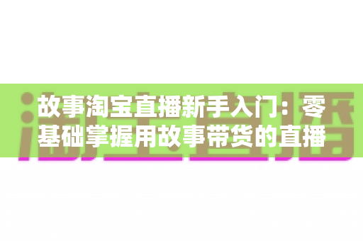 故事淘宝直播新手入门：零基础掌握用故事带货的直播秘籍与实战全攻略
