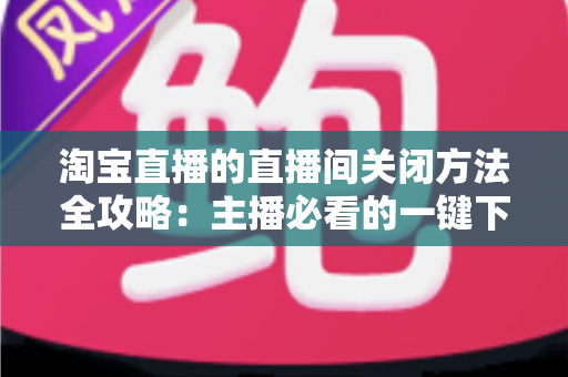 淘宝直播的直播间关闭方法全攻略：主播必看的一键下播与权限关闭完整指南