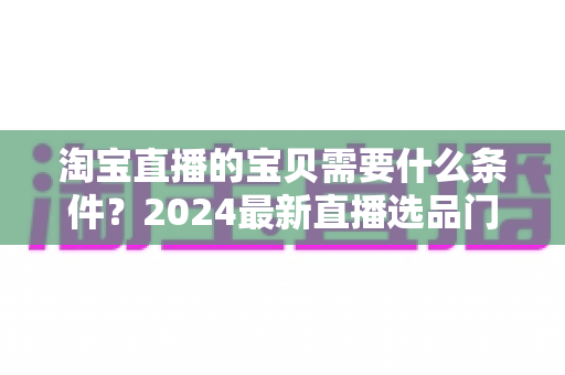 淘宝直播的宝贝需要什么条件?2024最新直播选品门槛与上架要求全解析 淘宝直播的宝贝需要什么条件?2024最新直播选品门槛与上架要求全解析