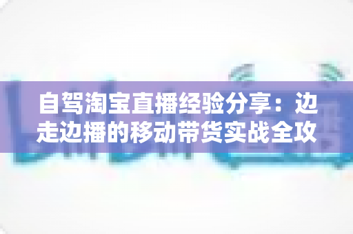 自驾淘宝直播经验分享：边走边播的移动带货实战全攻略