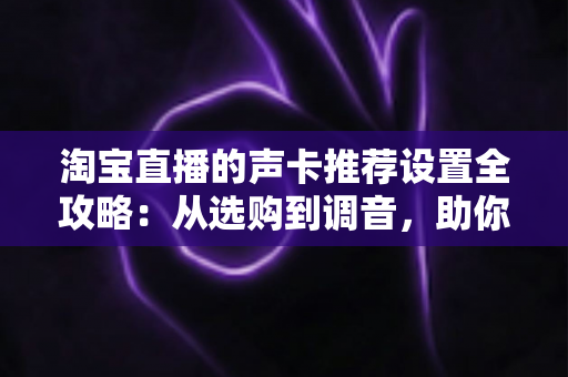 淘宝直播的声卡推荐设置全攻略：从选购到调音，助你打造专业级直播音效