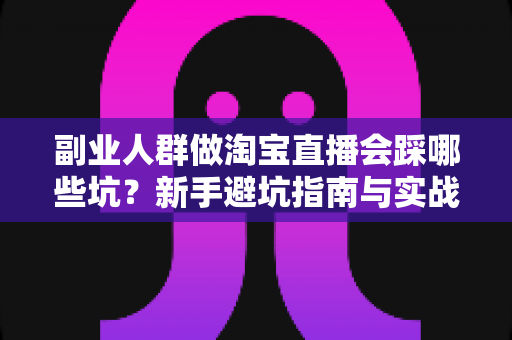 副业人群做淘宝直播会踩哪些坑？新手避坑指南与实战经验全解析