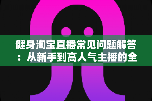 健身淘宝直播常见问题解答:从新手到高人气主播的全方位指南 健身淘宝直播常见问题解答:从新手到高人气主播的全方位指南
