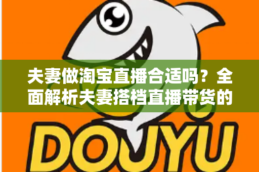 夫妻做淘宝直播合适吗？全面解析夫妻搭档直播带货的优势、挑战与实用攻略
