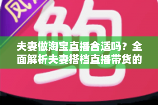 夫妻做淘宝直播合适吗？全面解析夫妻搭档直播带货的优势、挑战与实用攻略