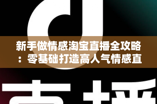 新手做情感淘宝直播全攻略：零基础打造高人气情感直播间的实战指南
