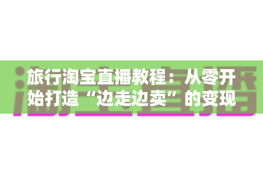 旅行淘宝直播教程:从零开始打造“边走边卖”的变现之旅完整指南 旅行淘宝直播教程:从零开始打造“边走边卖”的变现之旅完整指南