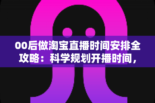 00后做淘宝直播时间安排全攻略：科学规划开播时间，助新手主播快速涨粉提升销量