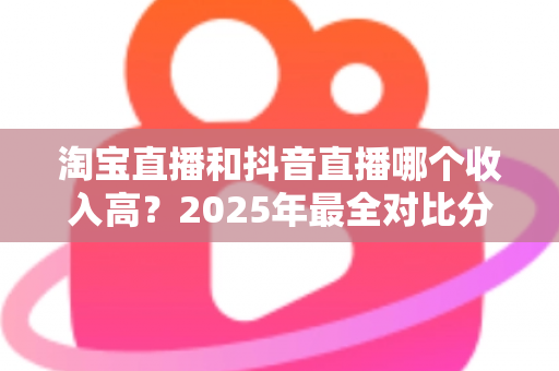 淘宝直播和抖音直播哪个收入高?2025年最全对比分析与赚钱指南 淘宝直播和抖音直播哪个收入高?2025年最全对比分析与赚钱指南