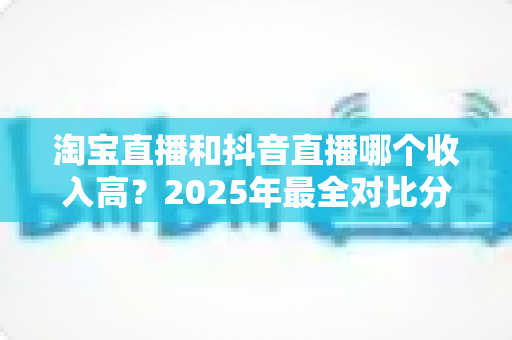 淘宝直播和抖音直播哪个收入高?2025年最全对比分析与赚钱指南 淘宝直播和抖音直播哪个收入高?2025年最全对比分析与赚钱指南