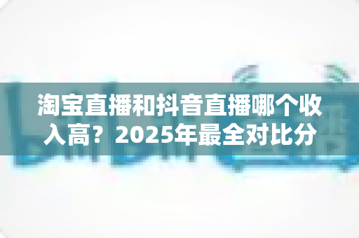 淘宝直播和抖音直播哪个收入高？2025年最全对比分析与赚钱指南
