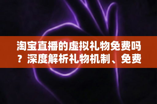 淘宝直播的虚拟礼物免费吗？深度解析礼物机制、免费获取途径与理性消费全指南