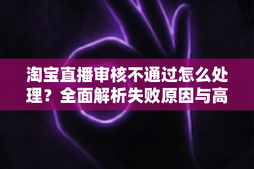淘宝直播审核不通过怎么处理？全面解析失败原因与高效解决方案