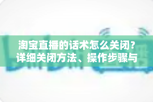 淘宝直播的话术怎么关闭?详细关闭方法、操作步骤与常见问题全解析 淘宝直播的话术怎么关闭?详细关闭方法、操作步骤与常见问题全解析