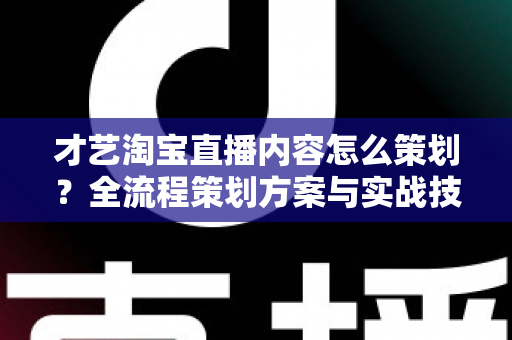 才艺淘宝直播内容怎么策划？全流程策划方案与实战技巧详解