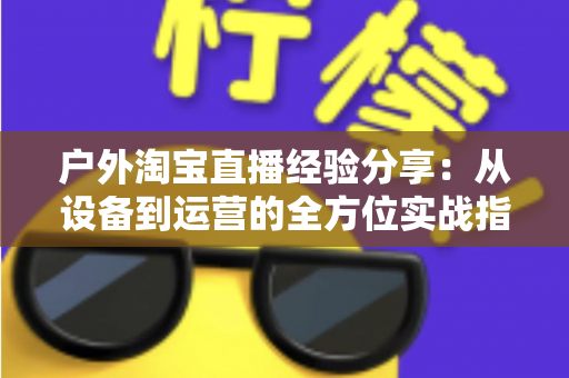 户外淘宝直播经验分享:从设备到运营的全方位实战指南 户外淘宝直播经验分享:从设备到运营的全方位实战指南