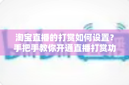 淘宝直播的打赏如何设置？手把手教你开通直播打赏功能的完整教程与变现技巧