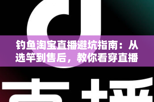 钓鱼淘宝直播避坑指南：从选竿到售后，教你看穿直播间套路，渔具不花冤枉钱