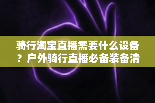 骑行淘宝直播需要什么设备?户外骑行直播必备装备清单与选购全攻略 骑行淘宝直播需要什么设备?户外骑行直播必备装备清单与选购全攻略
