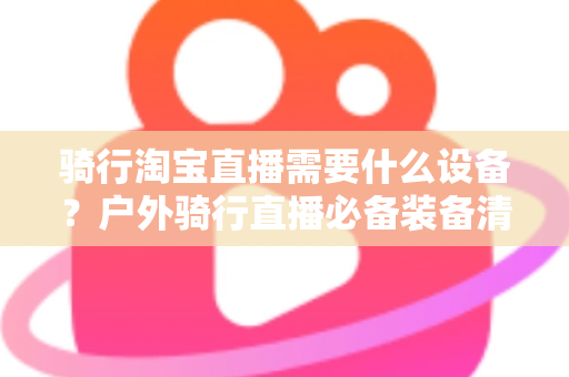 骑行淘宝直播需要什么设备？户外骑行直播必备装备清单与选购全攻略