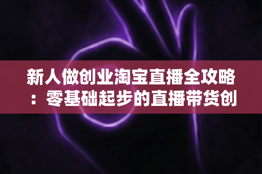 新人做创业淘宝直播全攻略:零基础起步的直播带货创业指南 新人做创业淘宝直播全攻略:零基础起步的直播带货创业指南