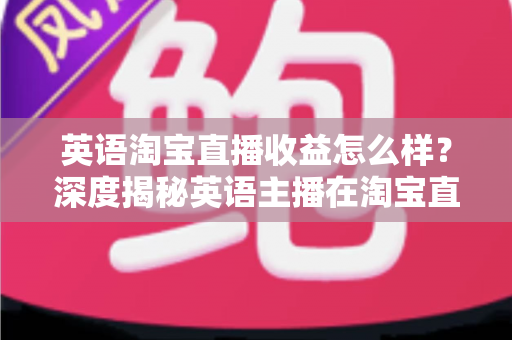 英语淘宝直播收益怎么样?深度揭秘英语主播在淘宝直播间的真实收入与赚钱潜力 英语淘宝直播收益怎么样?深度揭秘英语主播在淘宝直播间的真实收入与赚钱潜力
