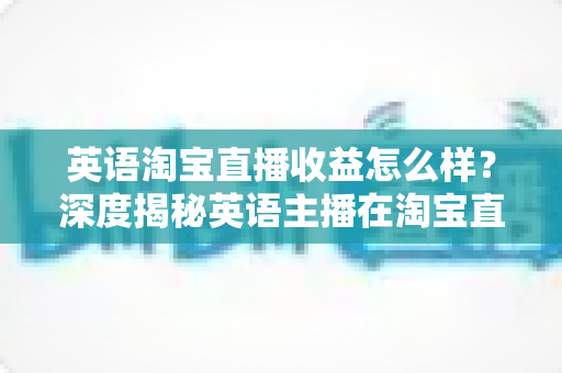 英语淘宝直播收益怎么样？深度揭秘英语主播在淘宝直播间的真实收入与赚钱潜力